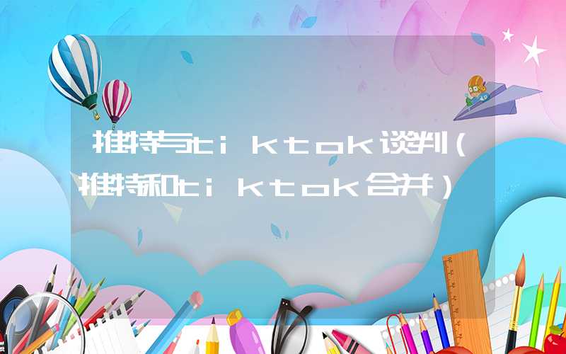 推特与tiktok谈判（推特和tiktok合并）