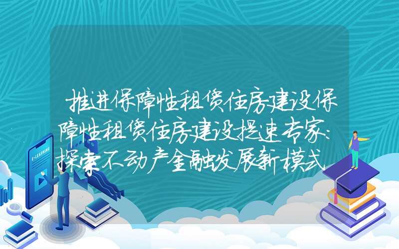 推进保障性租赁住房建设保障性租赁住房建设提速专家：探索不动产金融发展新模式