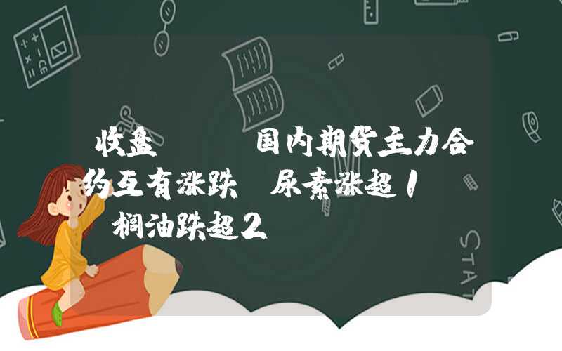 收盘 | 国内期货主力合约互有涨跌，尿素涨超1%，棕榈油跌超2%