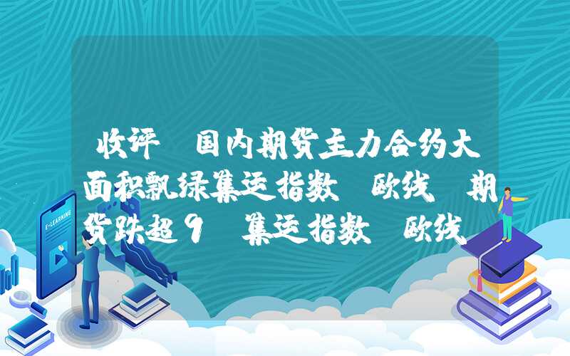 收评|国内期货主力合约大面积飘绿集运指数（欧线）期货跌超9%集运指数(欧线)期货跌超9%收评|国内期货主力合约大面积飘绿集运指数（欧线）期货跌超9%