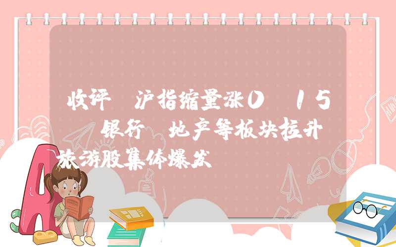 收评：沪指缩量涨0.15%，银行、地产等板块拉升，旅游股集体爆发