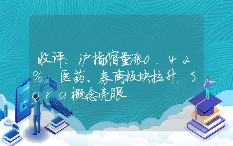 收评：沪指缩量涨0.42%，医药、券商板块拉升，Sora概念亮眼