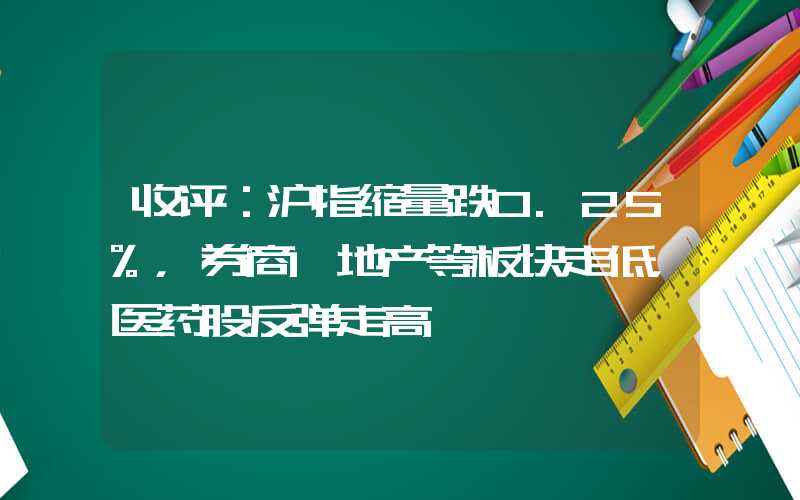 收评：沪指缩量跌0.25%，券商、地产等板块走低，医药股反弹走高