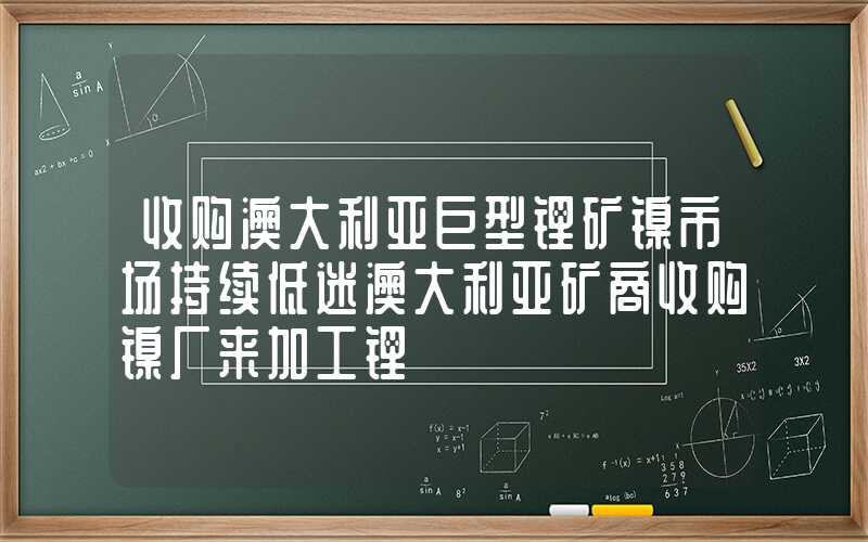 收购澳大利亚巨型锂矿镍市场持续低迷澳大利亚矿商收购镍厂来加工锂