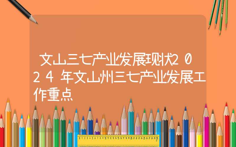 文山三七产业发展现状2024年文山州三七产业发展工作重点