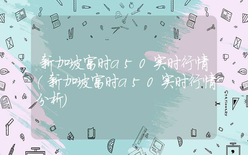 新加坡富时a50实时行情（新加坡富时a50实时行情分析）