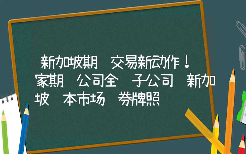 新加坡期货交易新动作！这家期货公司全资子公司获新加坡资本市场证券牌照