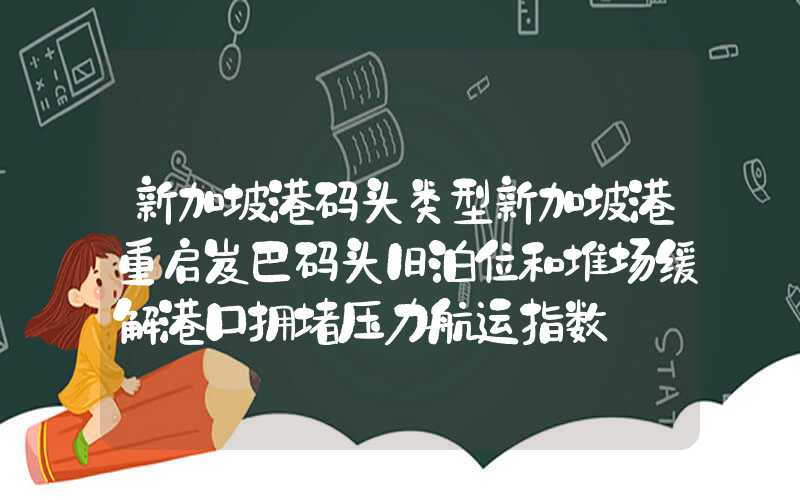 新加坡港码头类型新加坡港重启岌巴码头旧泊位和堆场缓解港口拥堵压力航运指数