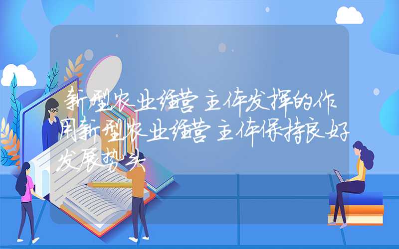 新型农业经营主体发挥的作用新型农业经营主体保持良好发展势头