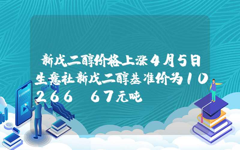 新戊二醇价格上涨4月5日生意社新戊二醇基准价为10266.67元吨