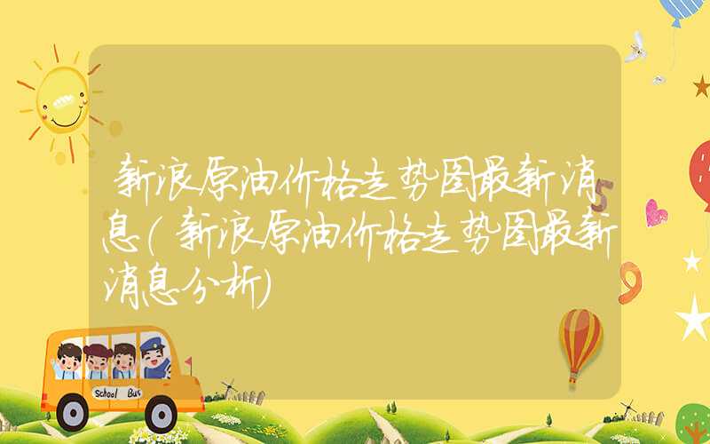 新浪原油价格走势图最新消息（新浪原油价格走势图最新消息分析）