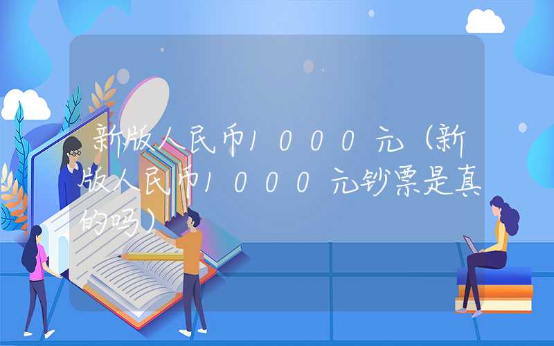 新版人民币1000元（新版人民币1000元钞票是真的吗）