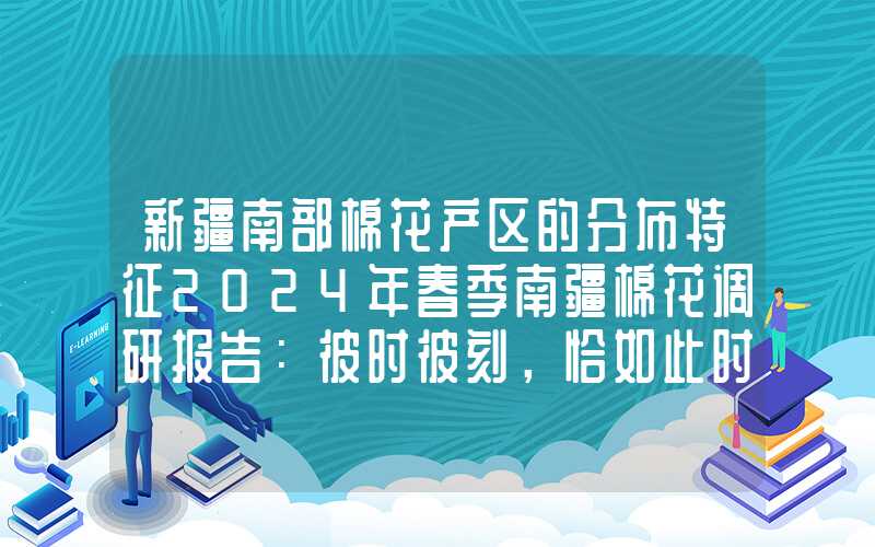 新疆南部棉花产区的分布特征2024年春季南疆棉花调研报告：彼时彼刻，恰如此时此刻？