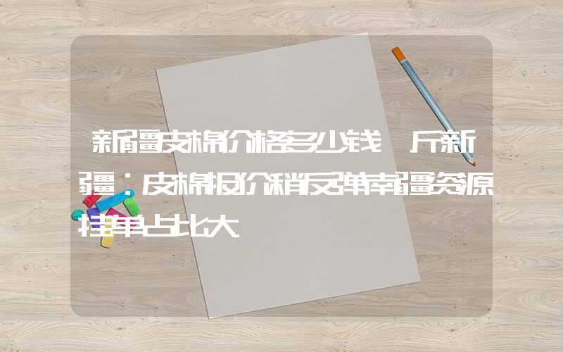 新疆皮棉价格多少钱一斤新疆：皮棉报价稍反弹南疆资源挂单占比大