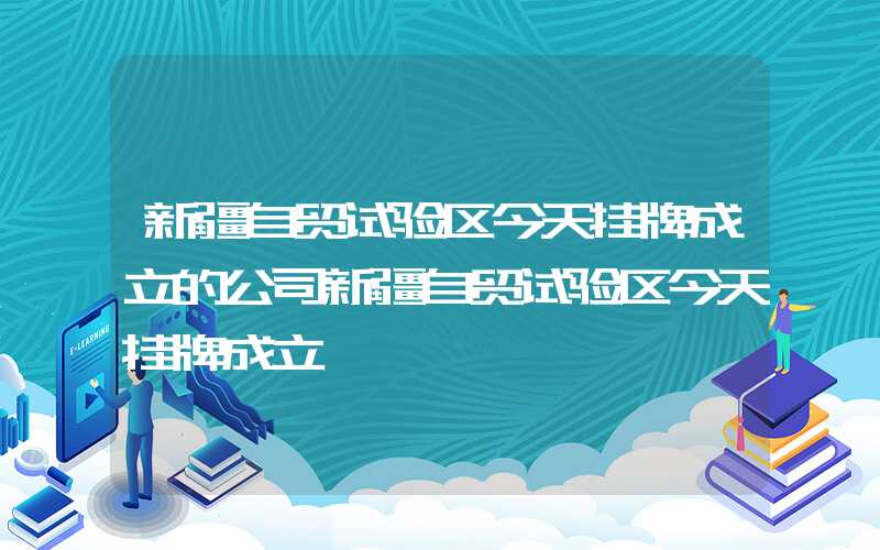 新疆自贸试验区今天挂牌成立的公司新疆自贸试验区今天挂牌成立