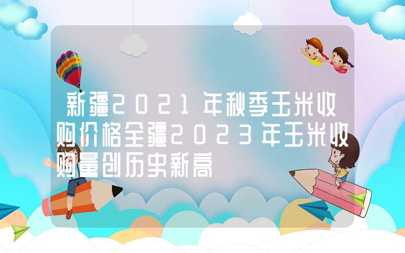 新疆2021年秋季玉米收购价格全疆2023年玉米收购量创历史新高