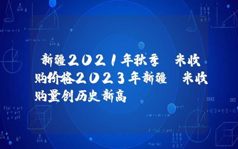 新疆2021年秋季玉米收购价格2023年新疆玉米收购量创历史新高