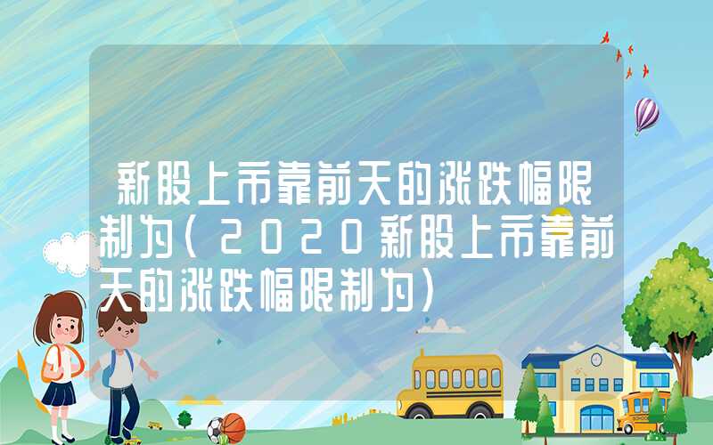 新股上市靠前天的涨跌幅限制为（2020新股上市靠前天的涨跌幅限制为）