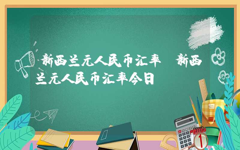 新西兰元人民币汇率（新西兰元人民币汇率今日）