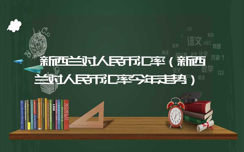 新西兰对人民币汇率（新西兰对人民币汇率今年走势）