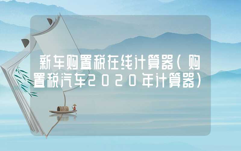 新车购置税在线计算器（购置税汽车2020年计算器）