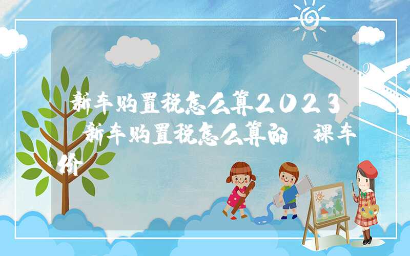 新车购置税怎么算2023（新车购置税怎么算的 裸车价）