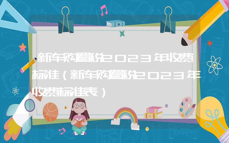 新车购置税2023年收费标准（新车购置税2023年收费标准表）