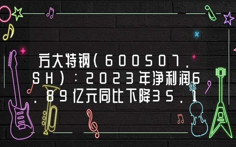 方大特钢(600507.SH)：2023年净利润6.89亿元同比下降35.16%同比下降35.16%"}方大特钢(600507.SH)：2023年净利润6.89亿元同比下降35.16%