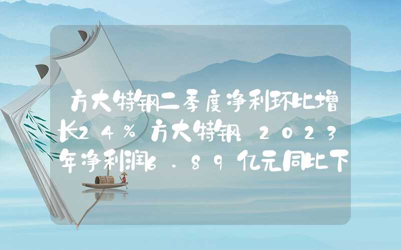 方大特钢二季度净利环比增长24%方大特钢：2023年净利润6.89亿元同比下降35.16%