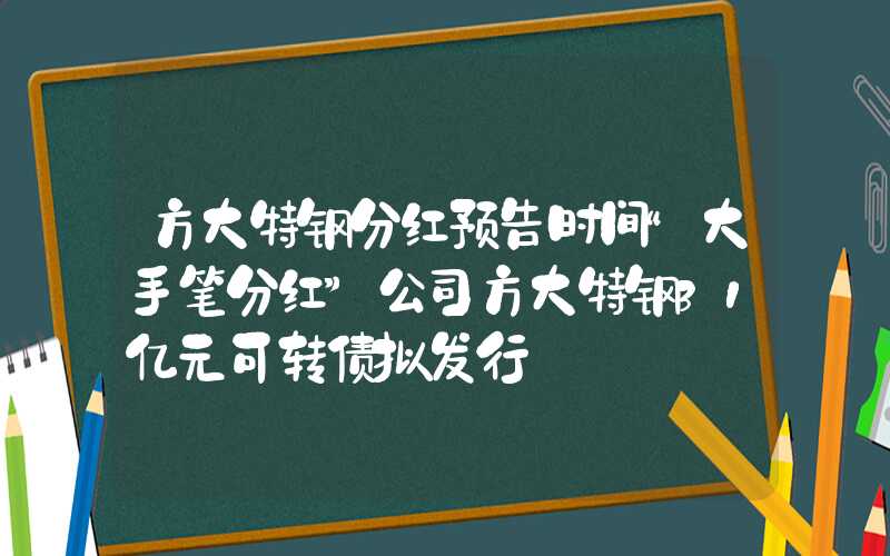 方大特钢分红预告时间“大手笔分红”公司方大特钢31亿元可转债拟发行