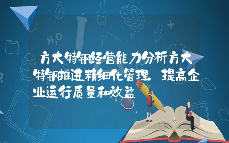 方大特钢经营能力分析方大特钢推进精细化管理，提高企业运行质量和效益