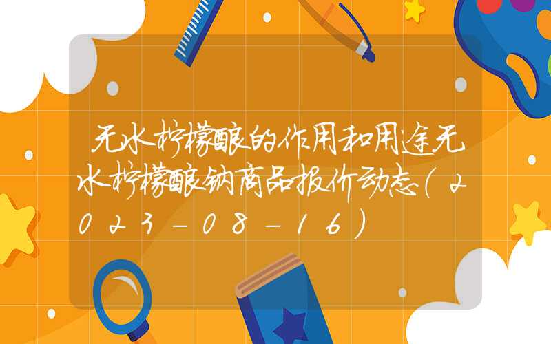 无水柠檬酸的作用和用途无水柠檬酸钠商品报价动态（2023-08-16）