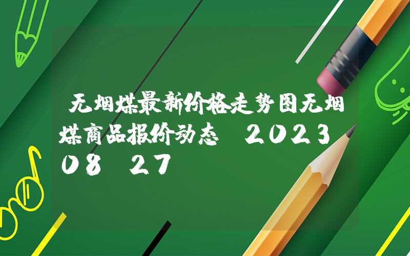 无烟煤最新价格走势图无烟煤商品报价动态（2023-08-27）