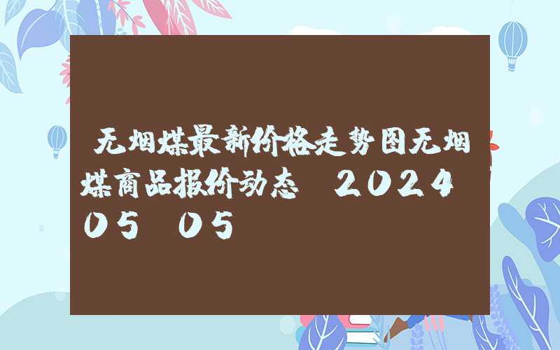 无烟煤最新价格走势图无烟煤商品报价动态（2024-05-05）