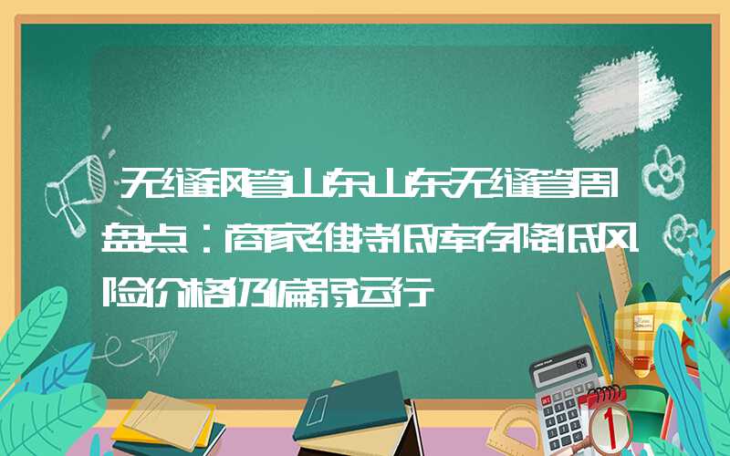 无缝钢管山东山东无缝管周盘点：商家维持低库存降低风险价格仍偏弱运行