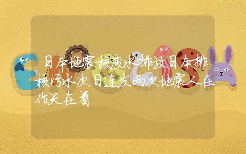 日本地震核废水排放日本排核污水次日连发两次地震人在作天在看