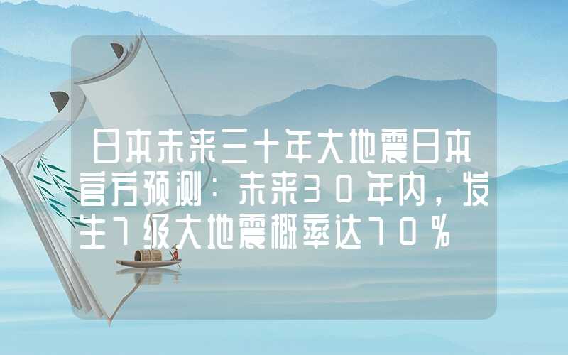 日本未来三十年大地震日本官方预测：未来30年内，发生7级大地震概率达70%