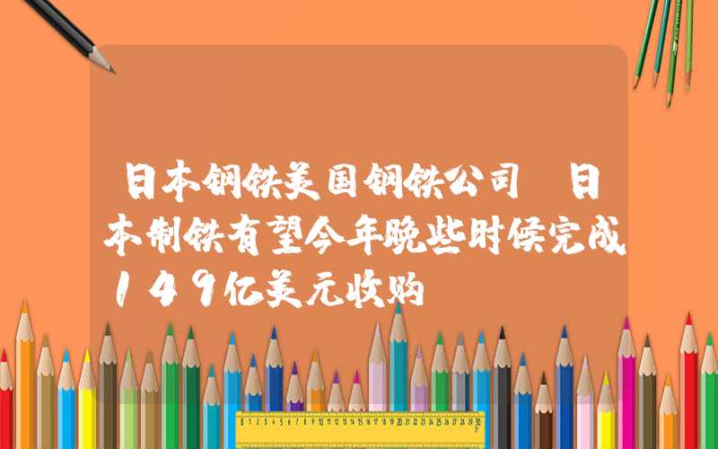 日本钢铁美国钢铁公司：日本制铁有望今年晚些时候完成149亿美元收购