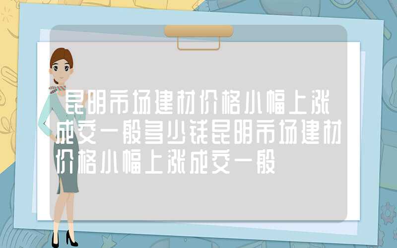 昆明市场建材价格小幅上涨成交一般多少钱昆明市场建材价格小幅上涨成交一般