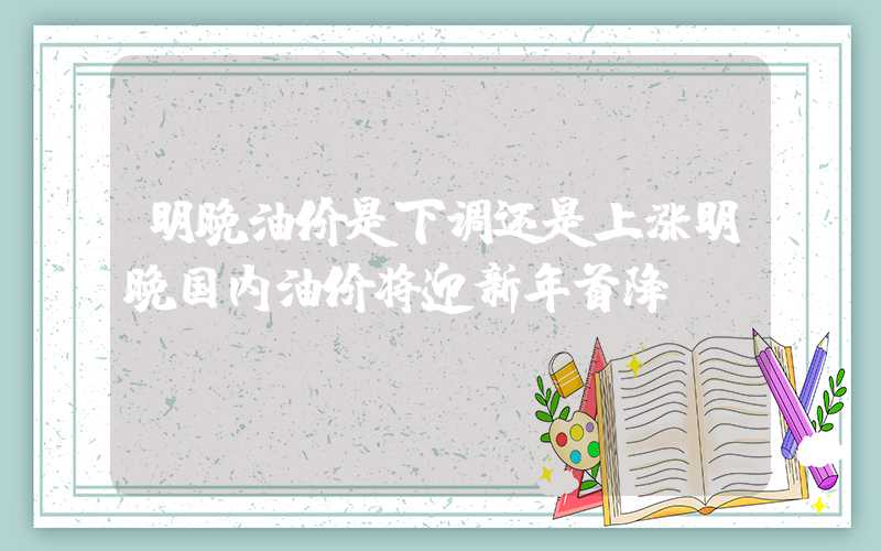 明晚油价是下调还是上涨明晚国内油价将迎新年首降？