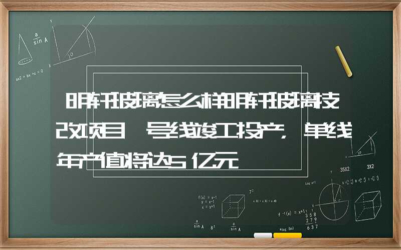 明轩玻璃怎么样明轩玻璃技改项目一号线竣工投产，单线年产值将达5亿元