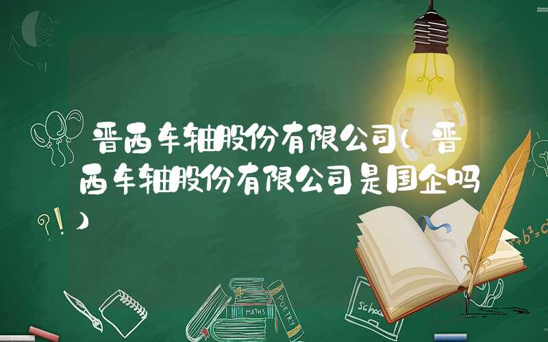 晋西车轴股份有限公司（晋西车轴股份有限公司是国企吗）