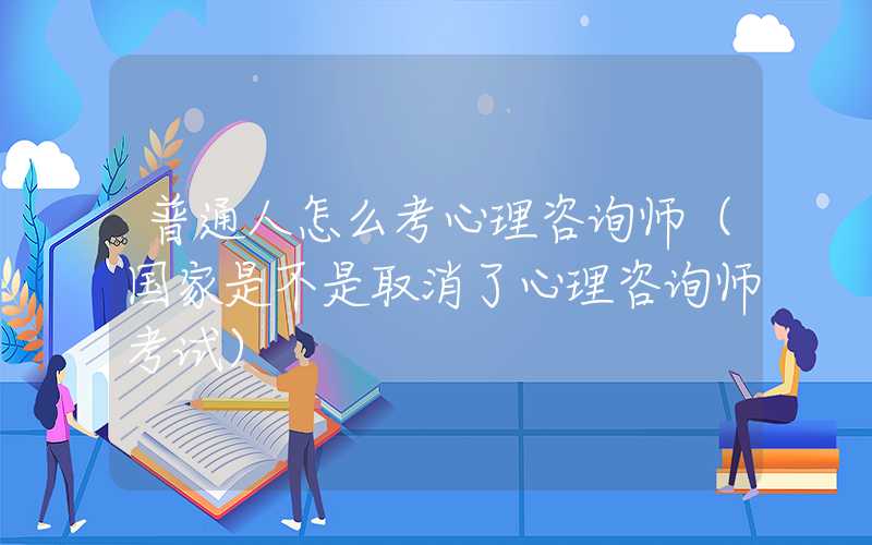 普通人怎么考心理咨询师（国家是不是取消了心理咨询师考试）