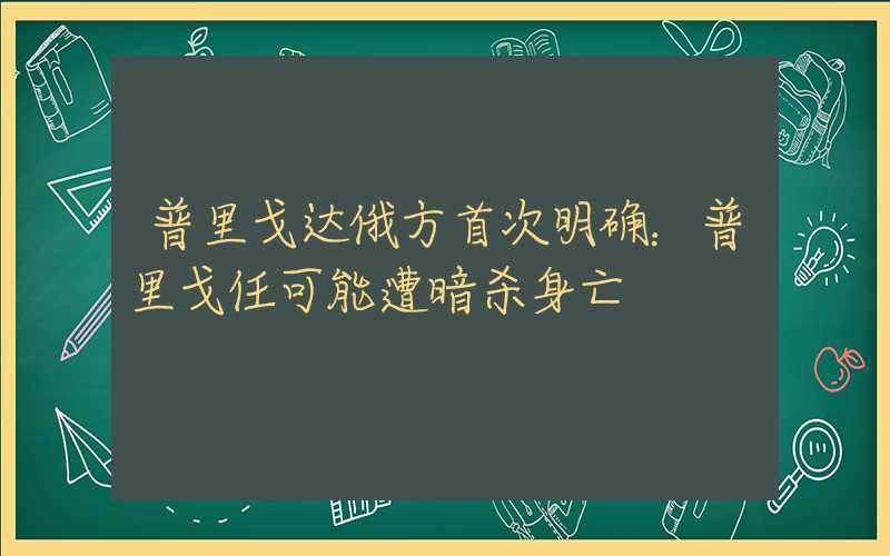 普里戈达俄方首次明确：普里戈任可能遭暗杀身亡