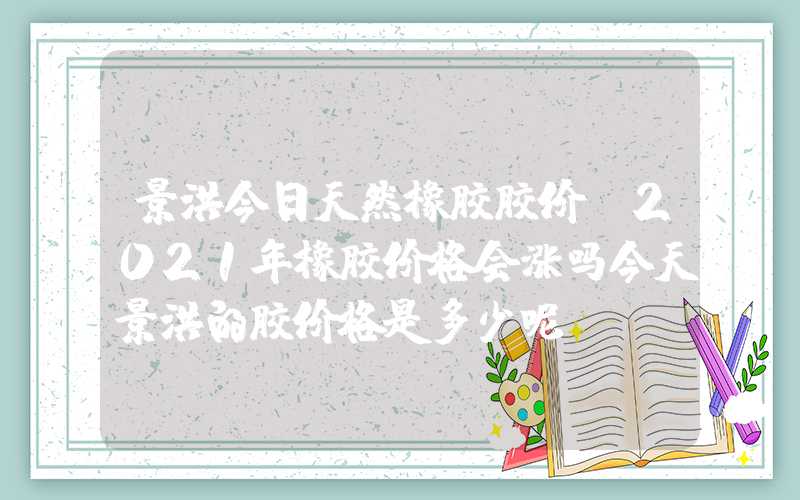 景洪今日天然橡胶胶价（2021年橡胶价格会涨吗今天景洪的胶价格是多少呢）