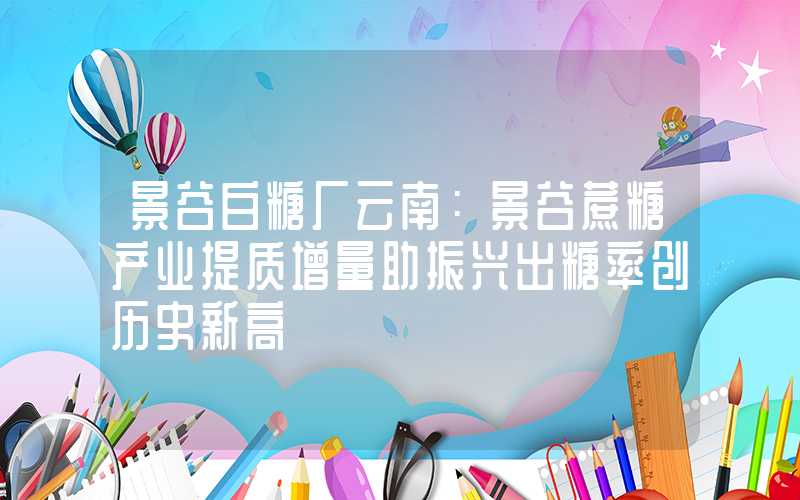 景谷白糖厂云南：景谷蔗糖产业提质增量助振兴出糖率创历史新高