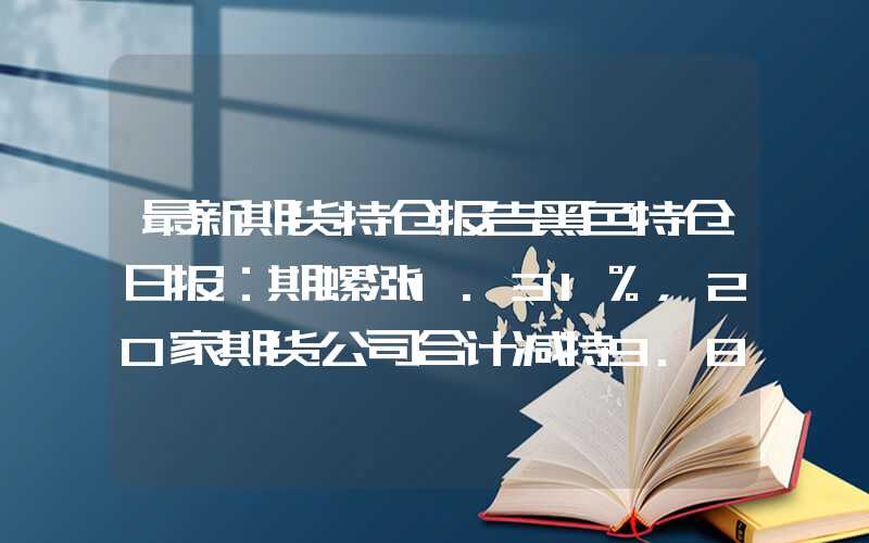 最新期货持仓报告黑色持仓日报：期螺涨1.31%，20家期货公司合计减持9.8万手