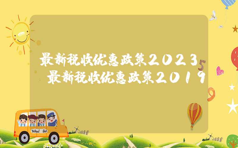 最新税收优惠政策2023（最新税收优惠政策2019）