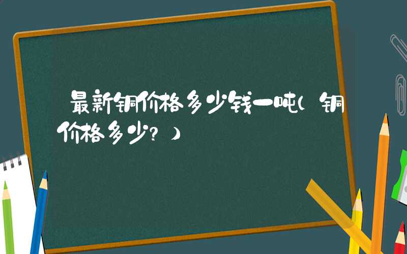 最新铜价格多少钱一吨（铜价格多少?）