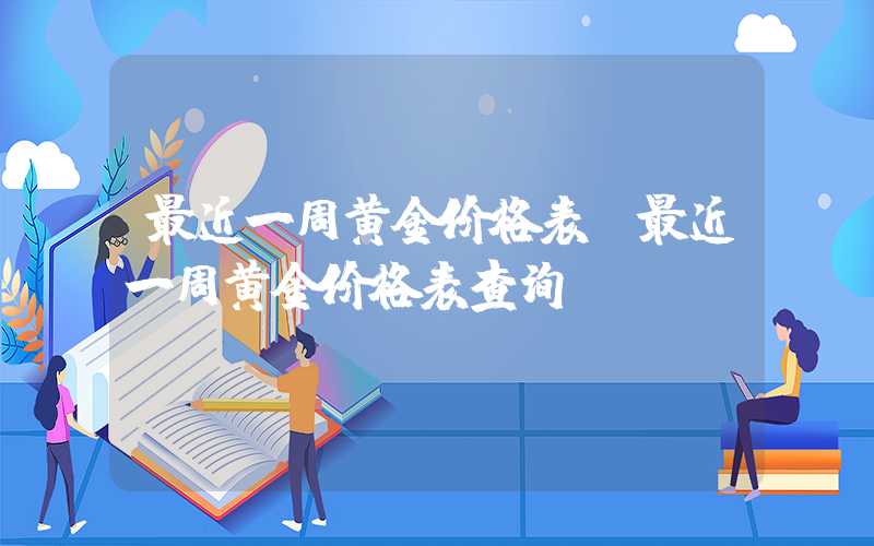 最近一周黄金价格表（最近一周黄金价格表查询）